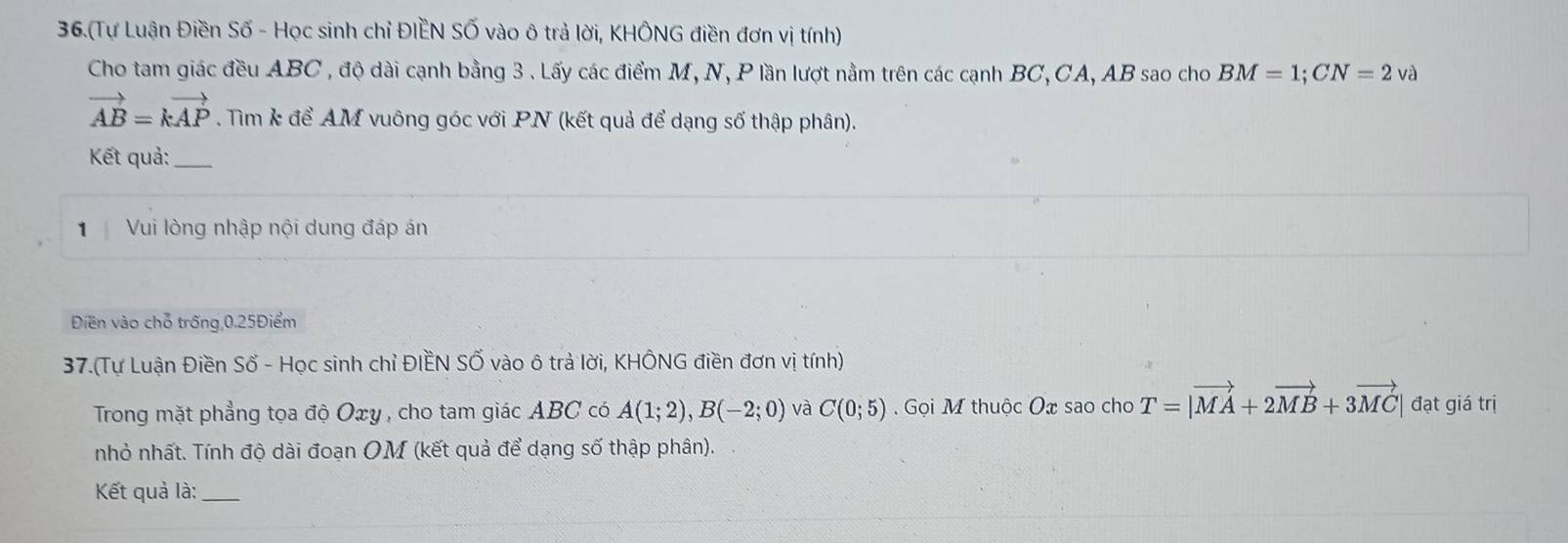 36.(Tự Luận Điền Số - Học sinh chỉ ĐIÊN SỐ vào ô trả lời, KHÔNG điền đơn vị tính) 
Cho tam giác đều ABC , độ dài cạnh bằng 3. Lấy các điểm M, N, P lần lượt nằm trên các cạnh BC, CA, AB sao cho BM=1; CN=2 và
vector AB=kvector AP. Tìm k để AM vuông góc với PN (kết quả để dạng số thập phân). 
Kết quả:_ 
1 Vui lòng nhập nội dung đáp án 
Điền vào chỗ trống, 0.25Điểm
37.(Tự Luận Điền Số - Học sinh chỉ ĐIềN SỐ vào ô trả lời, KHÔNG điền đơn vị tính) 
Trong mặt phẳng tọa độ Oxy , cho tam giác ABC có A(1;2), B(-2;0) và C(0;5) Gọi M thuộc Ox sao cho T=|vector MA+2vector MB+3vector MC| đạt giá trị 
nhỏ nhất. Tính độ dài đoạn OM (kết quả để dạng số thập phân). 
Kết quả là:_