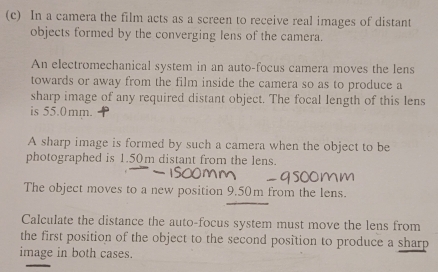 In a camera the film acts as a screen to receive real images of distant 
objects formed by the converging lens of the camera. 
An electromechanical system in an auto-focus camera moves the lens 
towards or away from the film inside the camera so as to produce a 
sharp image of any required distant object. The focal length of this lens 
is 55.0mm. 
A sharp image is formed by such a camera when the object to be 
photographed is 1.50m distant from the lens. 
The object moves to a new position 9.50m from the lens. 
Calculate the distance the auto-focus system must move the lens from 
the first position of the object to the second position to produce a sharp 
image in both cases.