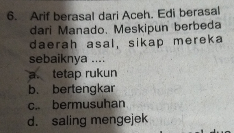 Arif berasal dari Aceh. Edi berasal
dari Manado. Meskipun berbeda
daerah asal, sikap mereka
sebaiknya ....
a. tetap rukun
b. bertengkar
c. bermusuhan.
d. saling mengejek