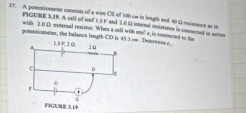 A potentiometer consists of a wire CE of 100 cm in length and 40 Ω resistance as in 
FIGURE 3.19. A cell of emf 1.5 P and 2.0 Ω internal resistance is connected in series 
with 2.0 Ω external resistor. When a cell with emf ell _1
potentiometer, the balance length CD is 45.5 cm. Determine is connected to the
e_3.