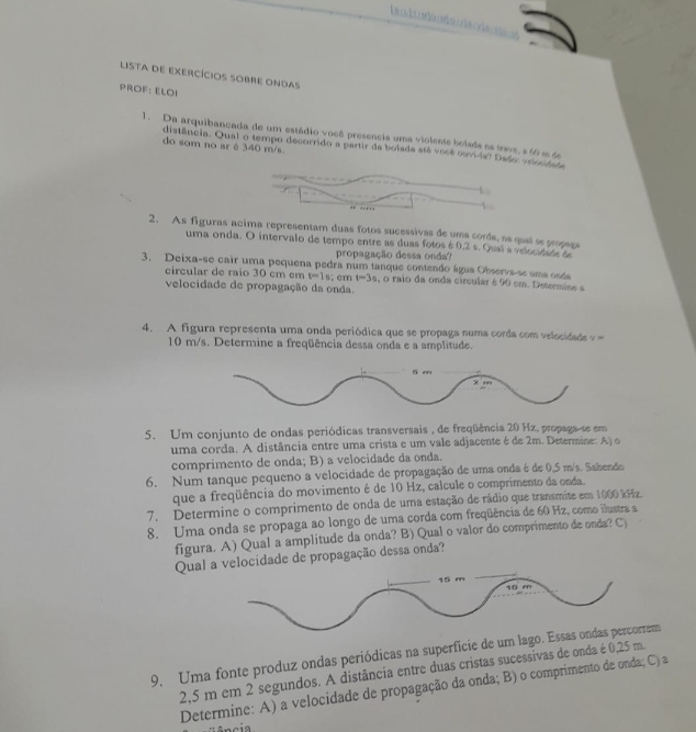 LISTA DE EXERCÍCIOS SOBRE ONDAS
PROF: ELOI
1. Da arquibancada de um estádio você presencia uma violente bolads ea trave,s 60 i 6
do som no ar é 340 m/s.
distência. Qual o tempo decorrido a partir da bolada até você ouvida? Daão, veonêata
2. As figuras acima representam duas fotos sucessivas de uma corda, as queí se propega
uma onda. O intervalo de tempo entre as duas fotos é 0,2 s. Qual s veuntata ta
propagação dessa onda?
3. Deixa-se cair uma pequena pedra num tanque contendo água Observs-se uma osda
circular de raio 30 cm cm v=1s; cm t-3s , o raio da onda circular é 90 cm. Determine e
velocidade de propagação da onda.
4. A figura representa uma onda periódica que se propaga numa corda com velocidada   
10 m/s. Determine a freqüência dessa onda e a amplitude.
5. Um conjunto de ondas periódicas transversais , de freqüência 20 Hx, propaga-se em
uma corda. A distância entre uma crista e um vale adjacente é de 2m. Determine: A) o
comprimento de onda; B) a velocidade da onda.
6. Num tanque pequeno a velocidade de propagação de uma onda é de 0.5 m/s. Sabendo
que a freqüência do movimento é de 10 Hz, calcule o comprimento da onda.
7. Determine o comprimento de onda de uma estação de rádio que transmite em 1000 kHz.
8. Uma onda se propaga ao longo de uma corda com freqüência de 60 Hz, como ilustra a
figura. A) Qual a amplitude da onda? B) Qual o valor do comprimento de onda? C)
Qual a velocidade de propagação dessa onda?
9. Uma fonte produz ondas periódicas na superfície de um lago. Essas ondas percorrem
2,5 m em 2 segundos. A distância entre duas cristas sucessivas de onda é 0,25 m.
Determine: A) a velocidade de propagação da onda; B) o comprimento de onda; C) a