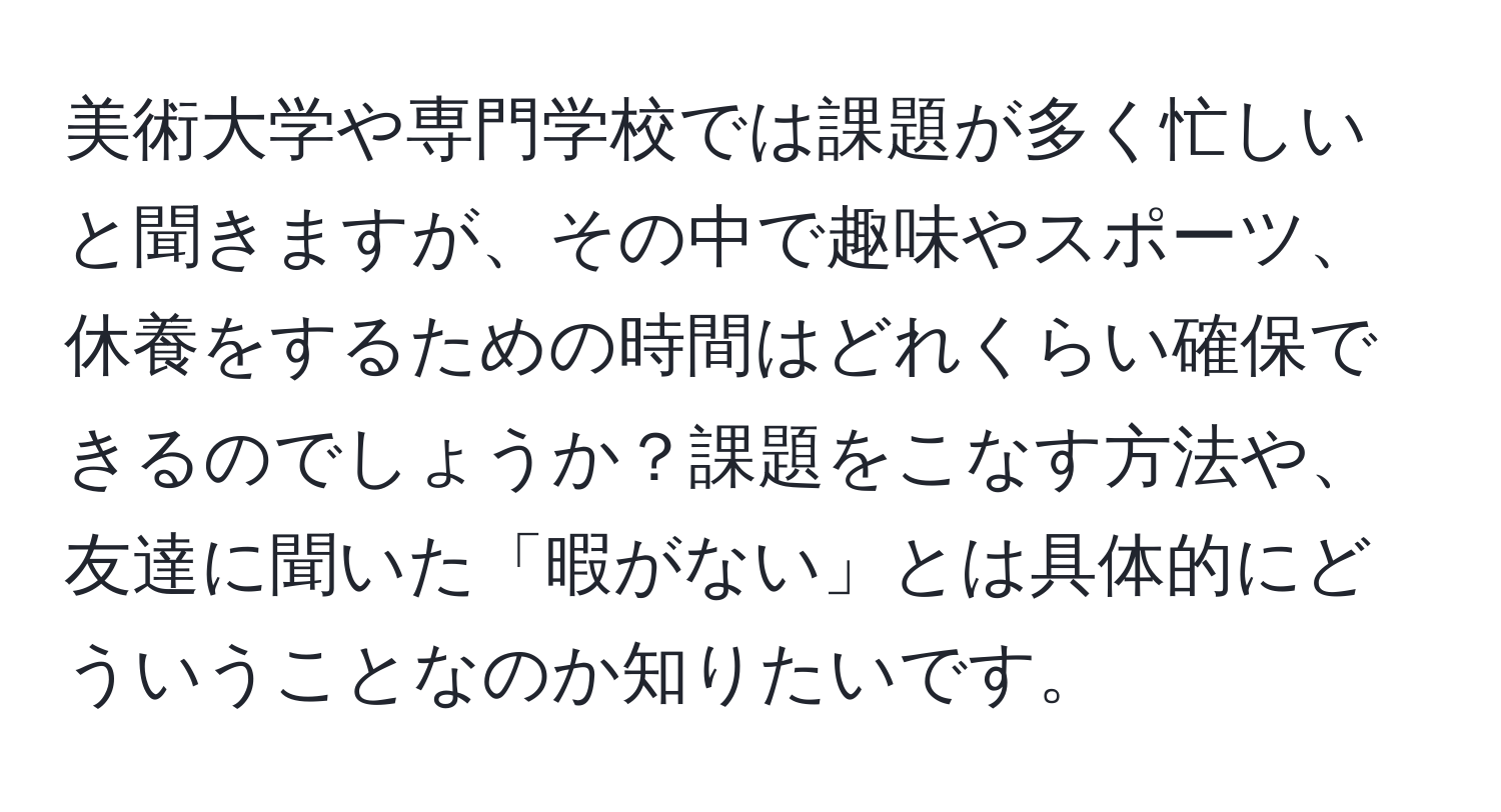 美術大学や専門学校では課題が多く忙しいと聞きますが、その中で趣味やスポーツ、休養をするための時間はどれくらい確保できるのでしょうか？課題をこなす方法や、友達に聞いた「暇がない」とは具体的にどういうことなのか知りたいです。