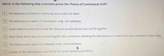 Which of the following help scientists prove the Theory of Continental Drift?
A The Mesosaurus lived on land only and could not swim
# The Mesosaurus swims in freshwater only, not saltwater
C South America and Africa look like they are puzzle pieces that can fit together
P Most likely there was ice connecting the two continents allowing the Mesosaurus to walk from one continent to the other
E The Mesosaurus swims in saltwater only, not freshwater
# Fossils of the Mesosaurus are found on South America and Africa