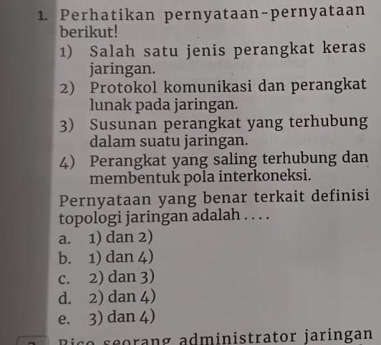 Perhatikan pernyataan-pernyataan
berikut!
1) Salah satu jenis perangkat keras
jaringan.
2) Protokol komunikasi dan perangkat
lunak pada jaringan.
3) Susunan perangkat yang terhubung
dalam suatu jaringan.
4) Perangkat yang saling terhubung dan
membentuk pola interkoneksi.
Pernyataan yang benar terkait definisi
topologi jaringan adalah . . . .
a. 1) dan 2)
b. 1) dan 4)
c. 2) dan 3)
d. 2) dan 4)
e. 3) dan 4)
Bico seorang administrator jaringan