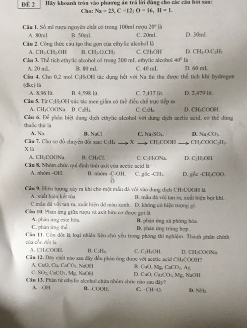 ĐE 2 Hãy khoanh tròn vào phương án trả lời đúng cho các cầu hỏi sau:
Cho: Na=23,C=12;O=16,H=1.
Câu 1. Số ml rượu nguyên chất có trong 100ml rượu 20°ls
A. 80ml. B. 50ml. C. 20ml. D. 30ml.
Câu 2. Công thức cầu tạo thu gọn của ethylic alcohol là
A. CH_3.CH_2.OH B. CH_3.O.CH_3 C. CH_3OH D. CH_3O.C_2H_5
Câu 3. Thể tích ethylic alcohol có trong 200 mL ethylic alcohol 40° là
A. 20 mL B. 80 mL C. 40 mL D. 60 mL
Câu 4. Cho 0,2 mol C₂H₅OH tác dụng hết với Na thì thu được thể tích khí hydrogen
(đkc) là
A. 8.96 lit. B. 4,598 lit. C. 7,437 lit. D. 2.479 lit.
Câu 5. Từ C₂H₃OH xúc tác men giấm có thể điều chế trực tiếp ra
A. CH₃COONa. B. C_2H_4. C. C_2H_6. D. CH₃COOH.
Câu 6. Để phân biệt dung dịch ethylic alcohol với dung dịch acetic acid, có thể dùng
thuốc thử là
A. Na. B. NaCl C. Na_2SO_4. D. Na_2CO_3.
Câu 7. Cho sơ đồ chuyển đổi sau: C_2H_4 X CH₃C 00 H ( H_3O OOC_2| H5.
X là
A. CH₃COONa. B. CH₃Cl. C. C_2H sONa. D. C₂H₅OH.
Câu 8. Nhóm chức qui định tính axit của acetic acid là
A. nhóm -OH. B. nhóm -C-OH. C. goc-CH_3. D. gốc -CH_3COC
Cầu 9. Hiện tượng xảy ra khi cho một mẫu đá vôi vào dung dịch CH₃COOH là
A. xuất hiện kết tủa. B. mẫu đá vôi tan ra, xuất hiện bọt khí.
C.mẫu đá vôi tan ra, xuất hiện dd màu xanh. D. không có hiện tượng gì.
Câu 10. Phản ứng giữa rượu và axit hữu cơ được gọi là
A. phản ứng este hóa. B. phản ứng xà phòng hóa.
C. phân ứng thế . D. phản ứng trùng hợp .
Câu 11. Cồn đốt là loại nhiên liệu chủ yếu trong phòng thi nghiệm. Thành phần chính
của cồn đổt là
A. CH_3CO OH B. C₂H₆. C. C_2H_5OH. D. CH₃COONa.
Câu 12. Dãy chất nào sau đây đều phản ứng được với acetic acid CH_3COOH 1?
A. CuO, Cu, CaCO_3 NaOH B. CuO, Mg, CaCO_3,Ag
C. SO_2,CaCO_3 , Mg, NaOH D. Cut Ca_2CO_3
Câu 13. Phân tử ethylic alcohol chứa nhóm chức nào sau đây? , Mg, NaOH
A. - OH. B. -COOH. C. -CH=0. D. NH_2