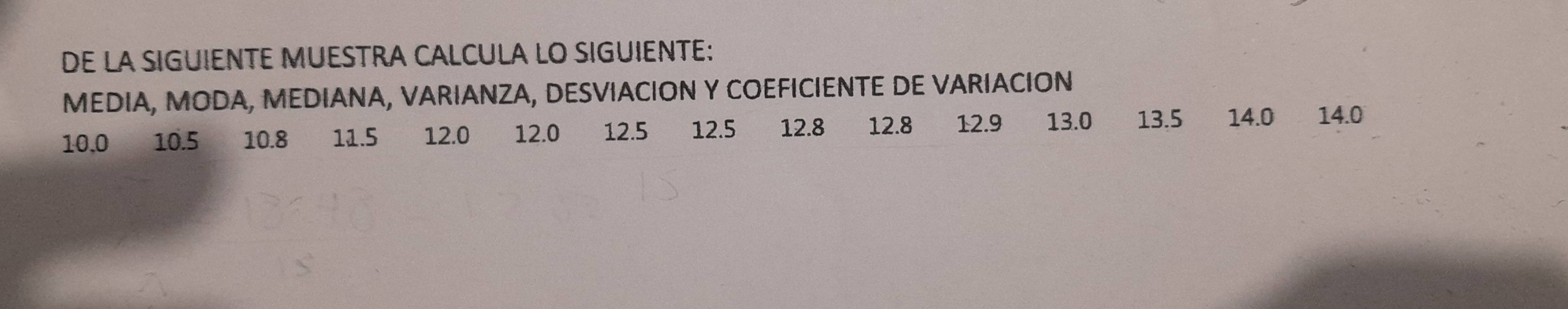 DE LA SIGUIENTE MUESTRA CALCULA LO SIGUIENTE: 
MEDIA, MODA, MEDIANA, VARIANZA, DESVIACION Y COEFICIENTE DE VARIACION
10.0 10.5 10.8 11.5 12.0 12.0 12.5 12.5 12.8 12.8 12.9 13.0 13.5 14.0 14.0