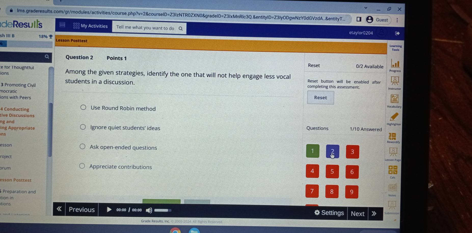 lms.graderesults.com/gr/modules/activities/course.php?v=2&courseID=Z3IzNTR0ZXN0&gradeID=Z3IxMnRlc3Q.&entityID=Z3IyODgwNzY0dGVzdA..&entityT... Guest 
de Resuis My Activities Tell me what you want to do Q 
etaylor0204 
sh III B 18% 
Lesson Posttest 
Learning 
Tools 
a Question 2 Points 1 
e for Thoughtful Reset 0/2 Available 
Progress 
Among the given strategies, identify the one that will not help engage less vocal 
ions Reset button will be enabled after 
students in a discussion. Instructor 
3 Promoting Civil completing this assessment. 
mocratic 
ions with Peers Reset 
4 Conducting 
Use Round Robin method 
Vocabulary 
tive Discussions 
ng and 
ing Appropriate Ignore quiet students’ ideas Questions 1/10 Answered 
ns 

Rewordify 
esson Ask open-ended questions 1 3 
roject 
Lesson Page 
orum 
Appreciate contributions
4 5 6
esson Posttest 
Preparation and
7 8 9 
tion in 
tions 
Previous oo:oo / oo:oo # Settings Next 
Grade Results, Inc. © 2005-2024. All Rights Reserved.