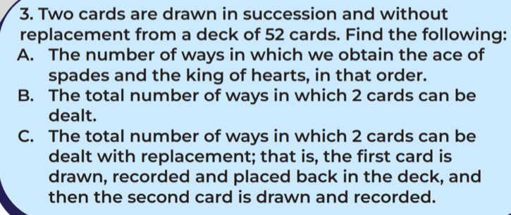 Two cards are drawn in succession and without 
replacement from a deck of 52 cards. Find the following: 
A. The number of ways in which we obtain the ace of 
spades and the king of hearts, in that order. 
B. The total number of ways in which 2 cards can be 
dealt. 
C. The total number of ways in which 2 cards can be 
dealt with replacement; that is, the first card is 
drawn, recorded and placed back in the deck, and 
then the second card is drawn and recorded.