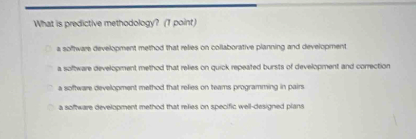 What is predictive methodology? (1 point)
a software development method that relies on collaborative planning and development
a soltware development method that relies on quick repeated bursts of development and correction
a software development method that relies on teams programming in pairs
a software development method that relies on specific well-designed plans