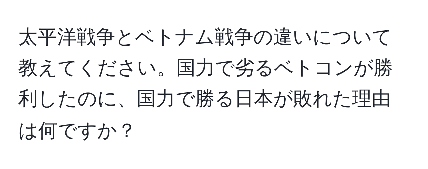 太平洋戦争とベトナム戦争の違いについて教えてください。国力で劣るベトコンが勝利したのに、国力で勝る日本が敗れた理由は何ですか？