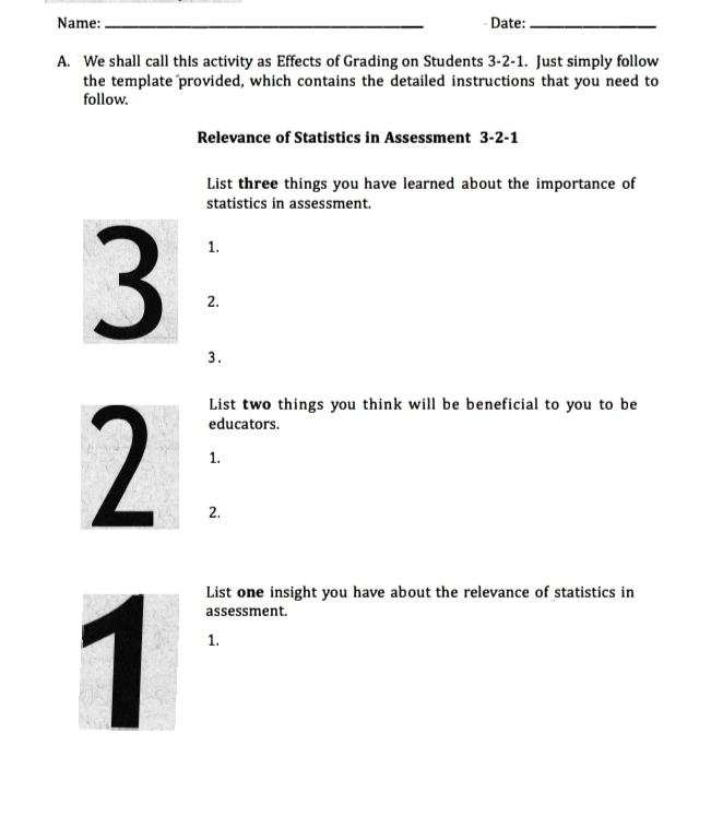 Name: _Date:_ 
A. We shall call this activity as Effects of Grading on Students 3-2-1. Just simply follow 
the template provided, which contains the detailed instructions that you need to 
follow. 
Relevance of Statistics in Assessment 3-2-1 
List three things you have learned about the importance of 
statistics in assessment. 
1. 
3 2. 
3. 
List two things you think will be beneficial to you to be 
educators. 
1. 
2. 
List one insight you have about the relevance of statistics in 
assessment. 
1.