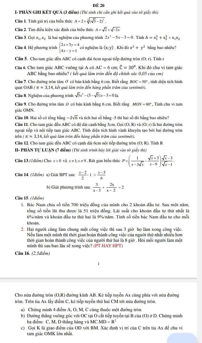 đè 20
I- PHẢN GHI KÉT QUẢ (3 điễm) (Thí sinh chi cần ghi kết quả vào tờ giấy thi)
Câu 1. Tính giá trị của biểu thức A=2+sqrt[3]((sqrt 3)-2)^3.
Câu 2. Tìm điều kiện xác định của biểu thức A=sqrt(2)+sqrt(-3x)
Câu 3. Gọi x_1,x_2 là hai nghiệm của phương trình 2x^2-5x-3=0. Tính A=x_1^(2+x_2^2+x_1)x_2
Câu 4. Hệ phương trình beginarrayl 2x+3y=4 4x-y=1endarray. có nghiệm là (x;y). Khi đó x^2+y^2 bằng bao nhiêu?
Câu 5. Cho tam giác đều ABC có cạnh dài 6cm ngoại tiếp đường tròn (O;r). Tính r
Câu 6. Cho tam giác ABC vuông tại A có AC=6cm;widehat C=30°. Khi đó chu vi tam giác
ABC bằng bao nhiêu? ( kết quả làm tròn đến độ chính xác 0,05 của cm)
Câu 7. Cho đường tròn tâm 0 có bán kính bằng 6 cm. Biết rằng BOC=50° , tính diện tích hình
quạt OAB ( π approx 3,14 -, kết quả làm tròn đến hàng phần trăm của xentimét).
Câu 8. Nghiệm của phương trình sqrt(5)x^2-(3-sqrt(5))x-3=0la.
Câu 9. Cho đường tròn tâm 0 có bán kính bằng 6 cm. Biết rằng MON=60° , Tính chu vi tam
giác OMN.
Câu 10. Hai số có tổng bằng -2sqrt(6) và tích hai số bằng -5 thì hai số đó bằng bao nhiêu?
Câu 11. Cho tam giác đều ABC có độ dài cạnh bằng 3cm. Gọi (O;R) và (0;r) là hai đường tròn
ngoại tiếp và nội tiếp tam giác ABC. Tính diện tích hình vành khuyên tạo bởi hai đường tròn
trên (π approx 3,14 , kết quả làm tròn đến hàng phần trăm của xentimét).
Câu 12. Cho tam giác đều ABC có cạnh dài 6cm nội tiếp đường tròn (O;R).. Tính R
II- PHÀN Tự LUẠN (7 điễm) (Thí sinh trình bày lời giải vào tờ giấy thi)
Câu 13. (I điểm) Cho x>0 và x!= 1;x!= 9 Rút gọn biểu thức P=( 1/x-3sqrt(x) - (sqrt(x)+3)/x-9 ) (sqrt(x)-3)/sqrt(x)-1 .
Câu 14. (Iđiểm) a) Giải BPT sau:  (x-2)/2 -1> (x-3)/6 
b) Giải phương trình sau:  3/x-3 + 2x/x-2 =2
Câu 15. (Iđiểm)
1. Bác Nam chia số tiền 700 triệu đồng của mình cho 2 khoản đầu tư. Sau một năm,
tổng số tiền lãi thu được là 51 triệu đồng. Lãi suất cho khoản đầu tư thứ nhất là
6%/năm và khoản đầu tư thứ hai là 9%/năm. Tính số tiền bác Nam đầu tư cho mỗi
khoản.
2. Hai người cùng làm chung một công việc thì sau 3 giờ họ làm xong công việc.
Nều làm một mình thì thời gian hoàn thành công việc của người thứ nhất nhiều hơn
thời gian hoàn thành công việc của người thứ hai là 8 giờ . Hỏi mồi người làm một
mình thì sau bao lâu sẽ xong việc? (PT HAY HPT)
Câu 16. (2,5điểm)
Cho nửa đường tròn (O,R) đường kính AB. Kẻ tiếp tuyến Ax cùng phía với nửa đường
tròn. Trên tia Ax lấy điểm C, kẻ tiếp tuyển thứ hai CM tới nửa đường tròn.
a) Chứng minh 4 điểm A, O, M, C cùng thuộc một đường tròn
b) Đường thẳng vuông góc với OC tại O cắt tiếp tuyển tại B của (O) ở D. Chứng minh
ba điểm: C, M, D thẳng hàng và MC. MD=R^2
c) Gọi K là giao điểm của OD với BM. Xác định vị trí của C trên tia Ax đề chu vi
tam giác OMK lớn nhất.