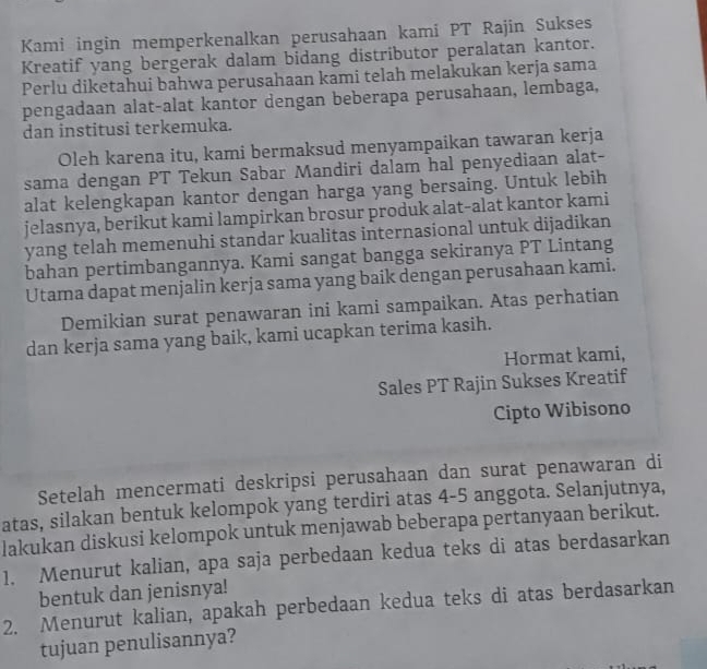 Kami ingin memperkenalkan perusahaan kami PT Rajin Sukses 
Kreatif yang bergerak dalam bidang distributor peralatan kantor. 
Perlu diketahui bahwa perusahaan kami telah melakukan kerja sama 
pengadaan alat-alat kantor dengan beberapa perusahaan, lembaga, 
dan institusi terkemuka. 
Oleh karena itu, kami bermaksud menyampaikan tawaran kerja 
sama dengan PT Tekun Sabar Mandiri dalam hal penyediaan alat- 
alat kelengkapan kantor dengan harga yang bersaing. Untuk lebih 
jelasnya, berikut kami lampirkan brosur produk alat-alat kantor kami 
yang telah memenuhi standar kualitas internasional untuk dijadikan 
bahan pertimbangannya. Kami sangat bangga sekiranya PT Lintang 
Utama dapat menjalin kerja sama yang baik dengan perusahaan kami. 
Demikian surat penawaran ini kami sampaikan. Atas perhatian 
dan kerja sama yang baik, kami ucapkan terima kasih. 
Hormat kami, 
Sales PT Rajin Sukses Kreatif 
Cipto Wibisono 
Setelah mencermati deskripsi perusahaan dan surat penawaran di 
atas, silakan bentuk kelompok yang terdiri atas 4-5 anggota. Selanjutnya, 
lakukan diskusi kelompok untuk menjawab beberapa pertanyaan berikut. 
1. Menurut kalian, apa saja perbedaan kedua teks di atas berdasarkan 
bentuk dan jenisnya! 
2. Menurut kalian, apakah perbedaan kedua teks di atas berdasarkan 
tujuan penulisannya?