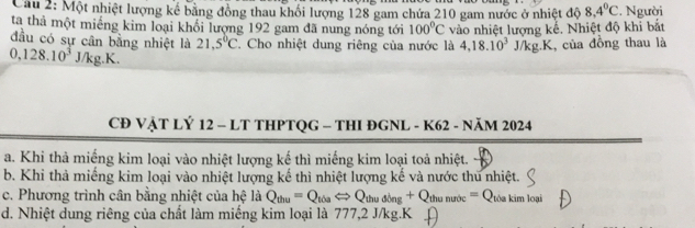 Một nhiệt lượng kế bằng đồng thau khối lượng 128 gam chứa 210 gam nước ở nhiệt độ 8,4°C
ta thả một miếng kim loại khổi lượng 192 gam đã nung nóng tới 100°C vào nhiệt lượng kế. Nhiệt độ khi bắt :. Người
đầu có sự cân bằng nhiệt là 21,5°C C. Cho nhiệt dung riêng của nước là 4,18.10^3J/kg.K
0,128.10^3J/kg.K. , của đồng thau là
CĐ VẬT LÝ 12 - LT THPTQG - THI ĐGNL - K62 - NăM 2024
a. Khi thả miếng kim loại vào nhiệt lượng kế thì miếng kim loại toả nhiệt.
b. Khi thả miếng kim loại vào nhiệt lượng kế thì nhiệt lượng kế và nước thu nhiệt.
c. Phương trình cân bằng nhiệt của hệ la Q_thu=Q_tiaLeftrightarrow Q_thuding+Q_thumuoc=Q_thakimloai
d. Nhiệt dung riêng của chất làm miếng kim loại là 777,2 J/kg. K