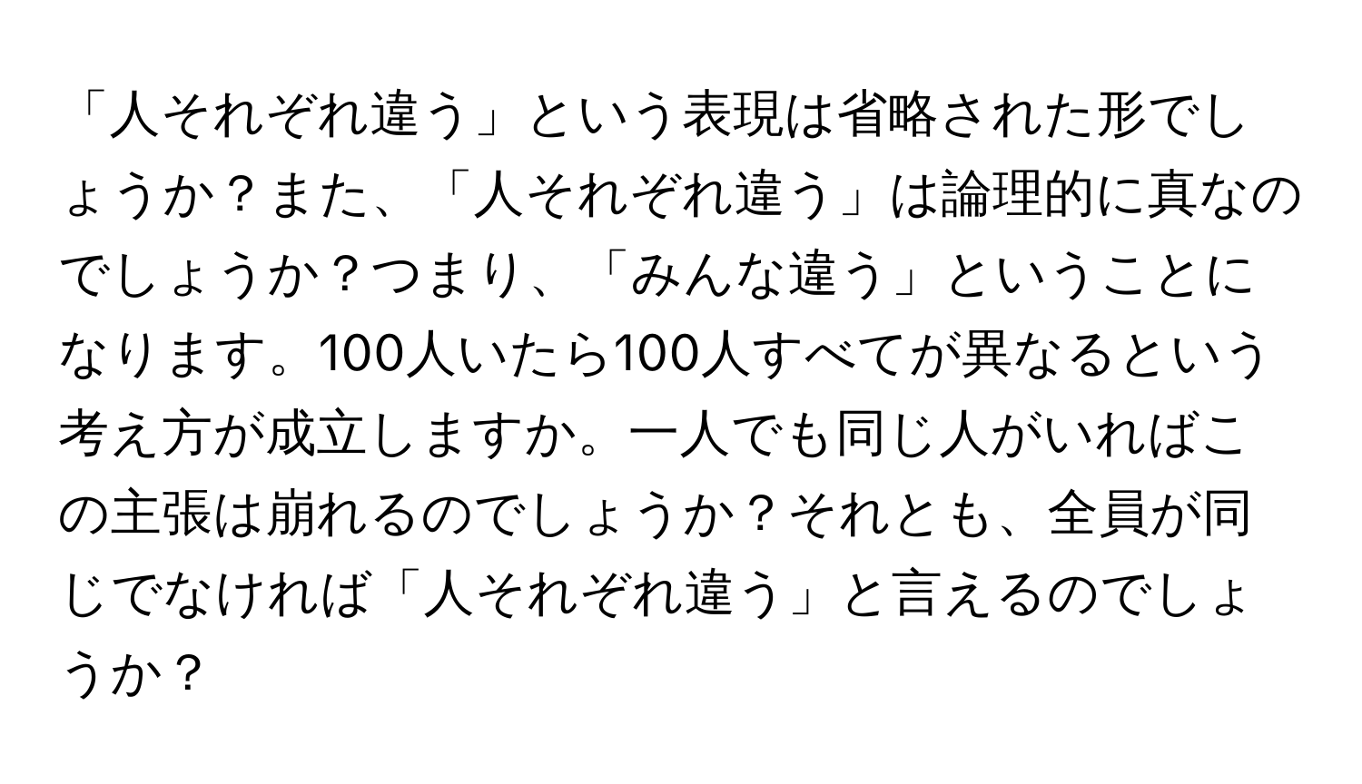 「人それぞれ違う」という表現は省略された形でしょうか？また、「人それぞれ違う」は論理的に真なのでしょうか？つまり、「みんな違う」ということになります。100人いたら100人すべてが異なるという考え方が成立しますか。一人でも同じ人がいればこの主張は崩れるのでしょうか？それとも、全員が同じでなければ「人それぞれ違う」と言えるのでしょうか？