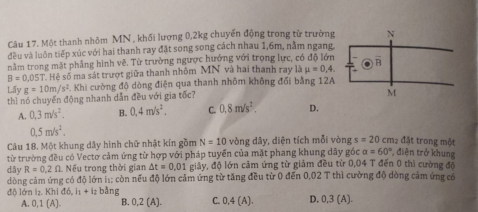 Một thanh nhôm MN , khối lượng 0, 2kg chuyển động trong từ trường
đều và luôn tiếp xúc với hai thanh ray đặt song song cách nhau 1, 6m, nằm ngang,
nằm trong mặt phẳng hình vẽ. Từ trường ngược hướng với trọng lực, có độ lớn
B=0,05T S Hệ số ma sát trượt giữa thanh nhôm MN và hai thanh ray là mu =0,4. 
Lấy g=10m/s^2. Khi cường độ dòng điện qua thanh nhôm không đổi bằng 12A
thì nó chuyển động nhanh dẫn đều với gia tốc?
A. 0, 3m/s^2. B. 0, 4m/s^2. C. 0, 8m/s^2.
D.
0,5m/s^2. 
Câu 18. Một khung dây hình chữ nhật kín gồm N=10 vòng dây, diện tích mỗi vòng s=20 cm2 đặt trong một
từ trường đều có Vectơ cảm ứng từ hợp với pháp tuyến của mặt phang khung dây góc alpha =60° , điện trở khung
dây R=0,2Omega.. Nếu trong thời gian △ t=0,01 giây, độ lớn cảm ứng từ giảm đều từ 0,04 T đến 0 thì cường độ
dòng cảm ứng có độ lớn i1; còn nếu độ lớn cảm ứng từ tăng đều từ 0 đến 0,02 T thì cường độ dòng cảm ứng có
độ lớn i₂. Khi đó, i1 + i2 bằng
A. 0, 1 (A). B. 0,2 (A). C. 0, 4 (A). D. 0, 3 (A).