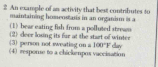 An example of an activity that best contributes to
maintaining homeostasis in an organism is a
(1) bear eating fish from a polluted stream
(2) deer losing its fur at the start of winter
(3) person not sweating on a 100°F day
(4) response to a chickenpox vaccination