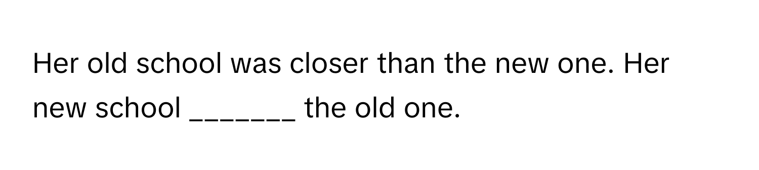 Her old school was closer than the new one. Her new school _______ the old one.