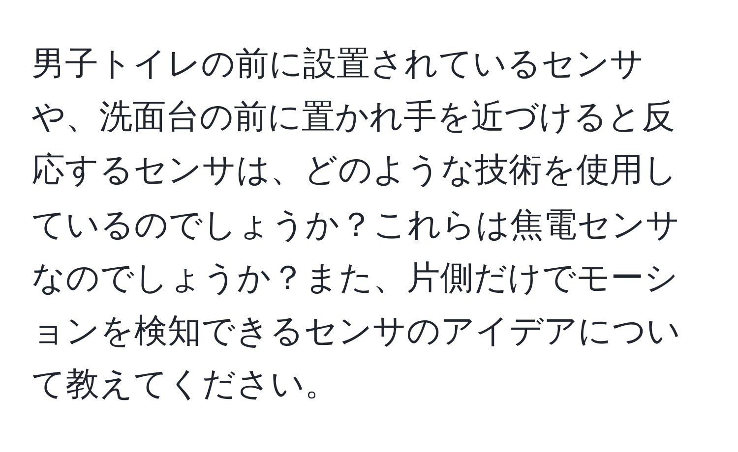 男子トイレの前に設置されているセンサや、洗面台の前に置かれ手を近づけると反応するセンサは、どのような技術を使用しているのでしょうか？これらは焦電センサなのでしょうか？また、片側だけでモーションを検知できるセンサのアイデアについて教えてください。