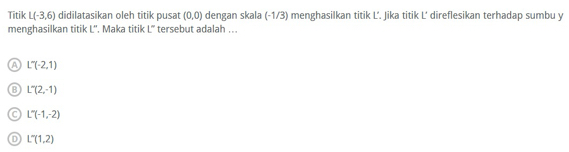 Titik L(-3,6) didilatasikan oleh titik pusat (0,0) dengan skala (-1/3) menghasilkan titik L'. Jika titik L' direflesikan terhadap sumbu y
menghasilkan titik L''. Maka titik tersebut adalah ... 1°
A L'(-2,1)
B L'(2,-1)
C L''(-1,-2)
D L'(1,2)