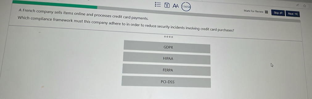 Aa 14:5
Mark For Review Skip @ Next →
A French company sells items online and processes credit card payments.
Which compliance framework must this company adhere to in order to reduce security incidents involving credit card purchases?
GDPR
HIPAA
FERPA
PCI-DSS