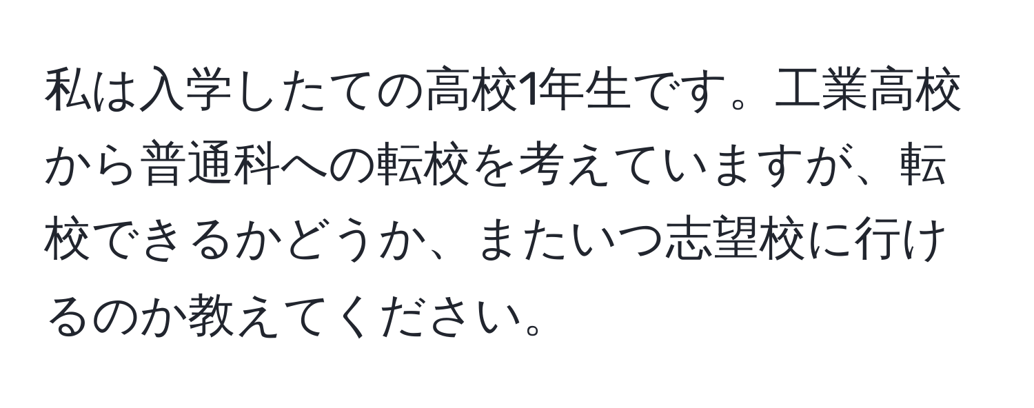 私は入学したての高校1年生です。工業高校から普通科への転校を考えていますが、転校できるかどうか、またいつ志望校に行けるのか教えてください。