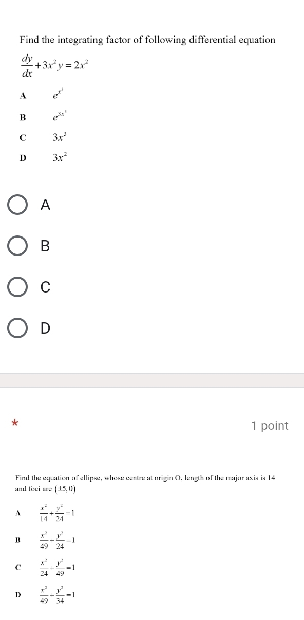 Find the integrating factor of following differential equation
 dy/dx +3x^2y=2x^2
A e^(x^3)
B e^(3x^3)
C 3x^3
D 3x^2
A
B
C
D
*
1 point
Find the equation of ellipse, whose centre at origin O, length of the major axis is 14
and foci are (± 5,0)
A  x^2/14 + y^2/24 =1
B  x^2/49 + y^2/24 =1
C  x^2/24 + y^2/49 =1
D  x^2/49 + y^2/34 =1
