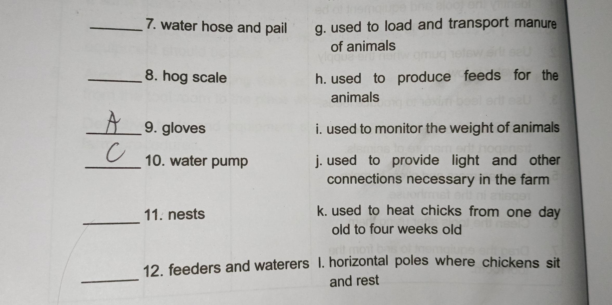 water hose and pail g. used to load and transport manure
of animals
_8. hog scale h. used to produce feeds for the
animals
_9. gloves i. used to monitor the weight of animals
_10. water pump j. used to provide light and other
connections necessary in the farm
_
11. nests
k. used to heat chicks from one day
old to four weeks old
_
12. feeders and waterers I. horizontal poles where chickens sit
and rest