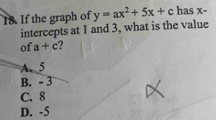 If the graph of y=ax^2+5x+c has x -
intercepts at 1 and 3, what is the value
of a+c 2
A. 5
B. - 3
C. 8
D. -5