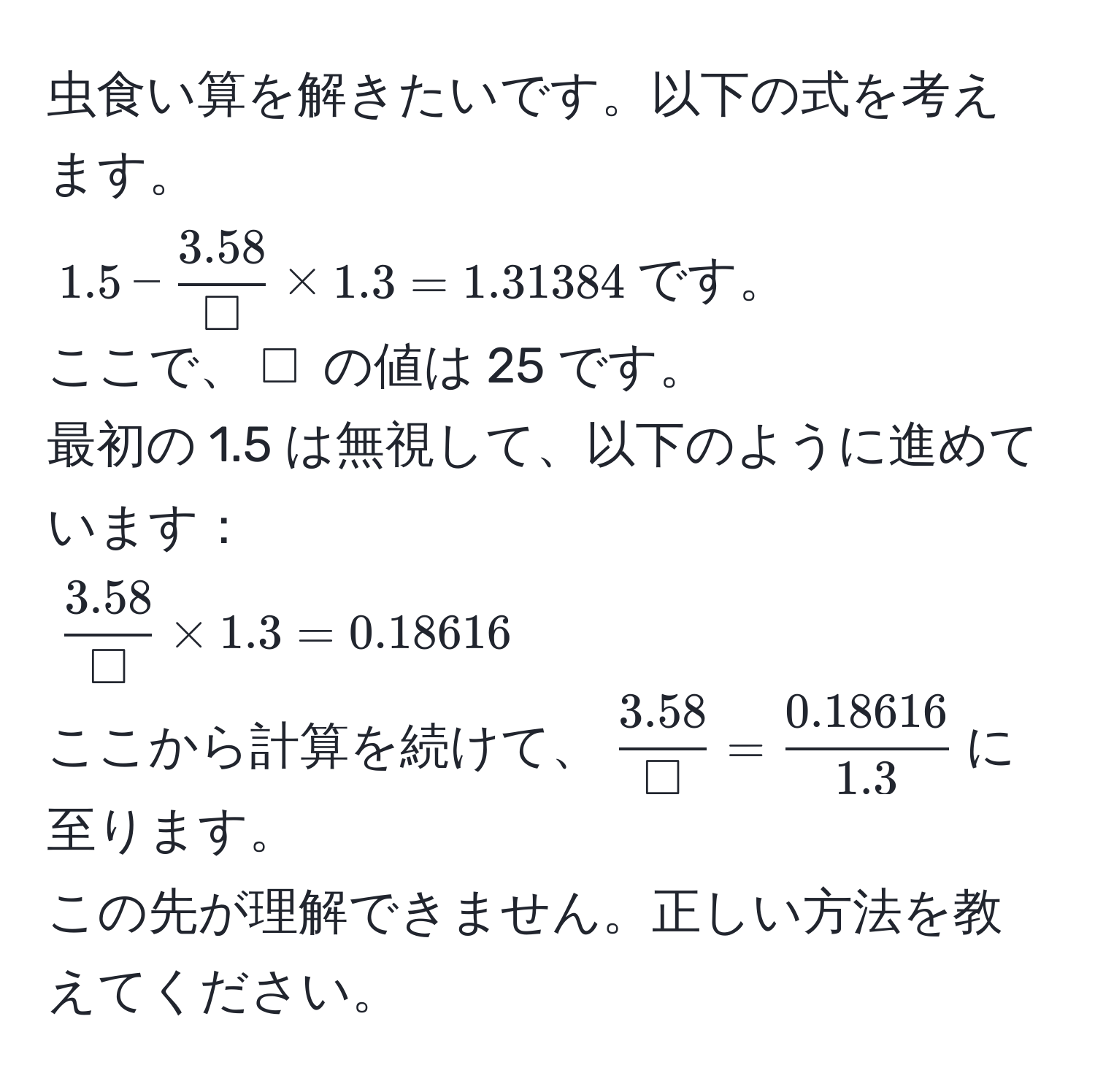 虫食い算を解きたいです。以下の式を考えます。  
$1.5 -  (3.58)/□  * 1.3 = 1.31384$です。  
ここで、$□$ の値は 25 です。  
最初の 1.5 は無視して、以下のように進めています：  
$ (3.58)/□  * 1.3 = 0.18616$  
ここから計算を続けて、$ (3.58)/□  =  (0.18616)/1.3 $に至ります。  
この先が理解できません。正しい方法を教えてください。