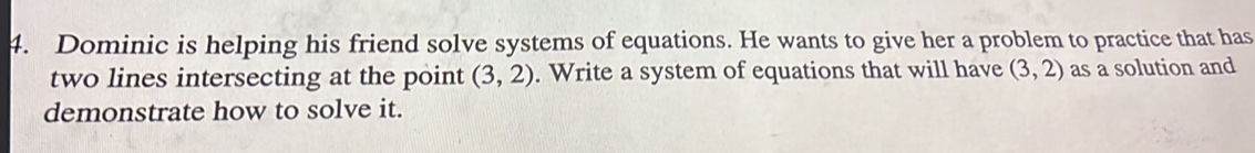 Dominic is helping his friend solve systems of equations. He wants to give her a problem to practice that has 
two lines intersecting at the point (3,2). Write a system of equations that will have (3,2) as a solution and 
demonstrate how to solve it.