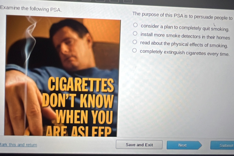 Examine the following PSA.The purpose of this PSA is to persuade people to
consider a plan to completely quit smoking.
install more smoke detectors in their homes
read about the physical effects of smoking.
completely extinguish cigarettes every time.
Mark this and return Save and Exit Next Submit