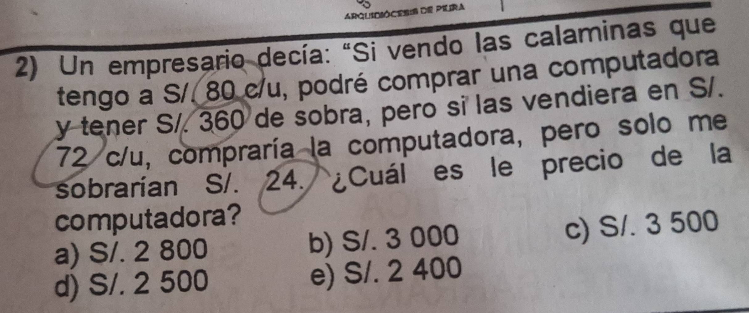 ARQUIDSÓCES:S de PIlra
2) Un empresario decía: "Si vendo las calaminas que
tengo a S/. 80 c/u, podré comprar una computadora
y tener S/. 360 de sobra, pero si las vendiera en S/.
72 c/u, compraría la computadora, pero solo me
sobrarían S/. 24. ¿Cuál es le precio de la
computadora?
a) S/. 2 800 b) S/. 3 000
c) S/. 3 500
d) S/. 2 500 e) S/. 2 400