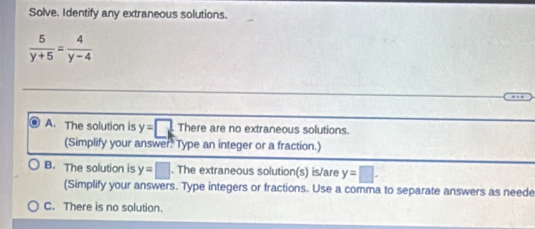 Solve. Identify any extraneous solutions.
 5/y+5 = 4/y-4 
A. The solution is y=□ There are no extraneous solutions.
(Simplify your answer. Type an integer or a fraction.)
B. The solution is y=□. The extraneous solution(s) is/are y=□. 
(Simplify your answers. Type integers or fractions. Use a comma to separate answers as neede
C. There is no solution.