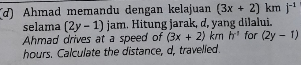 Ahmad memandu dengan kelajuan (3x+2)kmj^(-1)
selama (2y-1) jam. Hitung jarak, d, yang dilalui. 
Ahmad drives at a speed of (3x+2)kmh^(-1) for (2y-1)
hours. Calculate the distance, d, travelled.