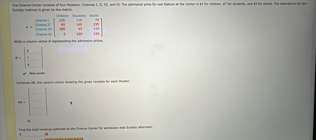 The Cinema Center consists of four theaters: Cinemas I, II, III, and IV. The admission price for one feature at the Center is $5 for children, $7 for students, and $9 for adults. The attendance for the
Sunday matinee is given by the matrix.
Write a column vector B representing the admission prices.
B=beginbmatrix 5& 7& 9&endbmatrix
Nice work!
Compute AB, the column vector showing the gross receipts for each theater.
_
AB=
_
_
_
×
Find the total revenue collected at the Cinema Center for admission that Sunday afternoon.
$