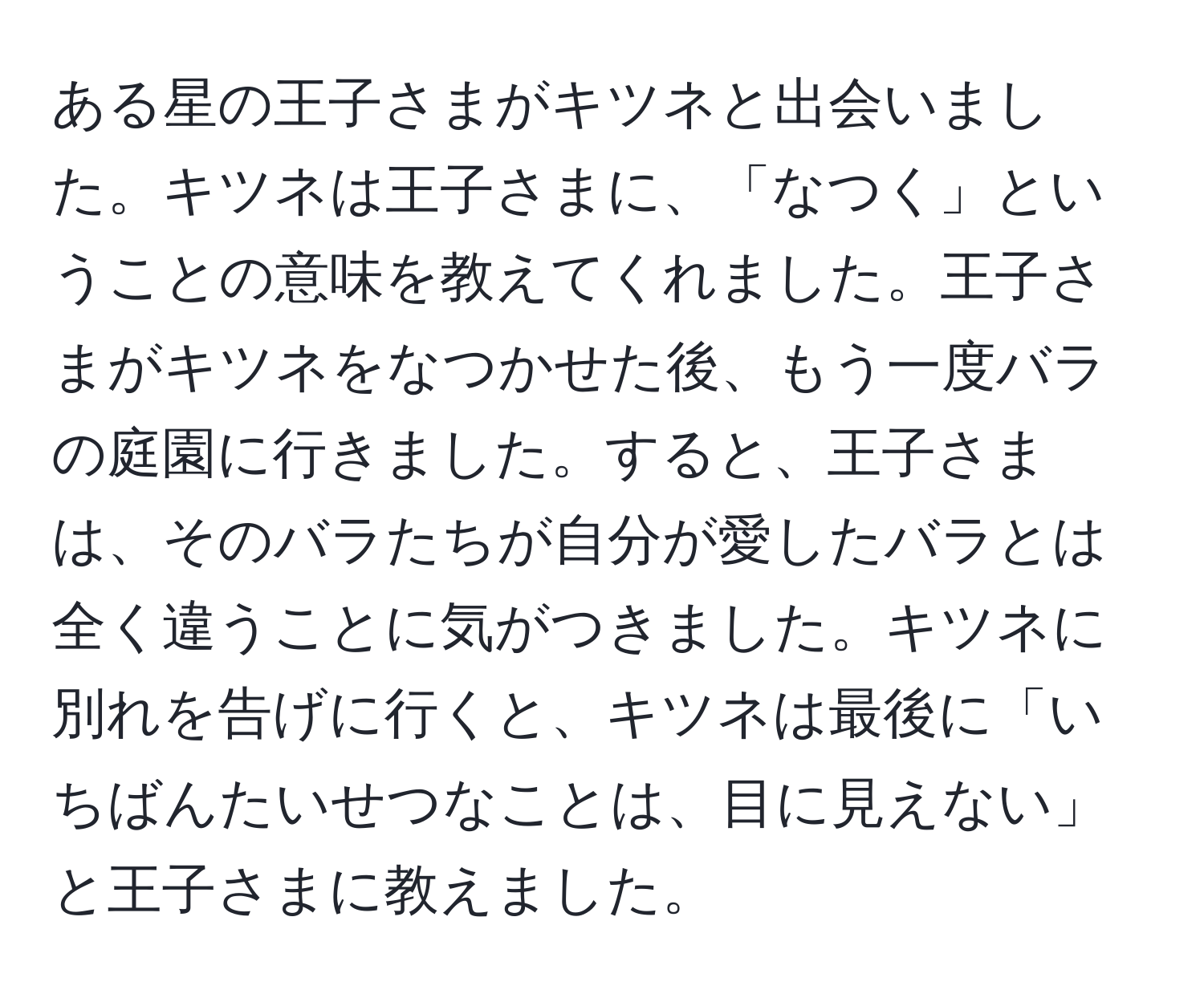 ある星の王子さまがキツネと出会いました。キツネは王子さまに、「なつく」ということの意味を教えてくれました。王子さまがキツネをなつかせた後、もう一度バラの庭園に行きました。すると、王子さまは、そのバラたちが自分が愛したバラとは全く違うことに気がつきました。キツネに別れを告げに行くと、キツネは最後に「いちばんたいせつなことは、目に見えない」と王子さまに教えました。