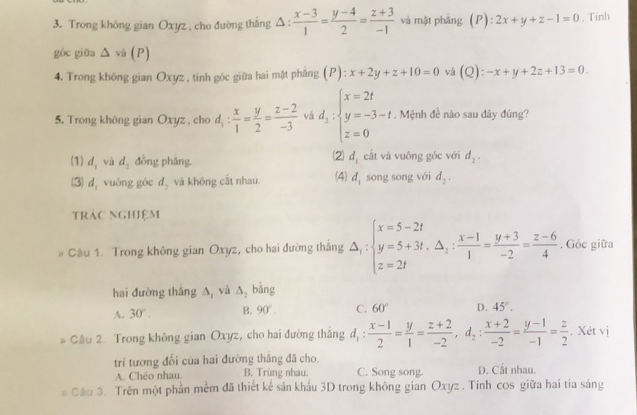 Trong không gian Oxyz , cho đường thắng △ : (x-3)/1 = (y-4)/2 = (z+3)/-1  và mặt phǎng  ( P ):2x+y+z-1=0. Tinh
góc giữa △ sqrt(3)(P)
4. Trong không gian Oxyz , tinh góc giữa hai mật phẳng (P):x+2y+z+10=0 và (Q): -x+y+2z+13=0.
5. Trong không gian Oxyz , cho d_1: x/1 = y/2 = (z-2)/-3  và d_2:beginarrayl x=2t y=-3-t z=0endarray.. Mệnh đề nào sau dây đúng?
2
(1) d_1 và d_2 đồng phǎng d_1 cắt và vuông góc với d_2.
(3) d_1 vuông góc d_2 và không cắt nhau. (4) d_1 song song với d_2.
tràc nghiệm
Cầu 1. Trong không gian Oxyz, cho hai đường thắng △ _1:beginarrayl x=5-2t y=5+3t,△ _2: (x-1)/1 = (y+3)/-2 = (z-6)/4 . Góc giữa
hai đường tháng A và △ _2 bằng
A. 30°.
B. 90°. C. 60° D. 45°.
* Câu 2. Trong không gian Oxyz, cho hai đường thắng d, d_1: (x-1)/2 = y/1 = (z+2)/-2 ,d_2: (x+2)/-2 = (y-1)/-1 = z/2 . Xét vị
trí tương đối của hai đường thăng đã cho.
A. Chéo nhau. B. Trùng nhau. C. Song song. D. Cắt nhau.
# Cầu 3. Trên một phần mềm đã thiết kế sân khẩu 3D trong không gian Oxyz . Tính cos giữa hai tia sáng