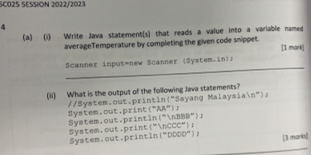 SC025 SESSION 2022/2023
4
(a) (i) Write Java statement(s) that reads a value into a variable named
averageTemperature by completing the given code snippet.
[1 mark]
_
Scanner input=new Scanner (System.in);
(ii) What is the output of the following Java statements?
//System.out.println(“Sayang Malaysian”);
System.out.print("AA");
System.out.println(“nBBB");
System.out.print"nCCC";
System.out.println(“DDDD”);
[3 marks]
_