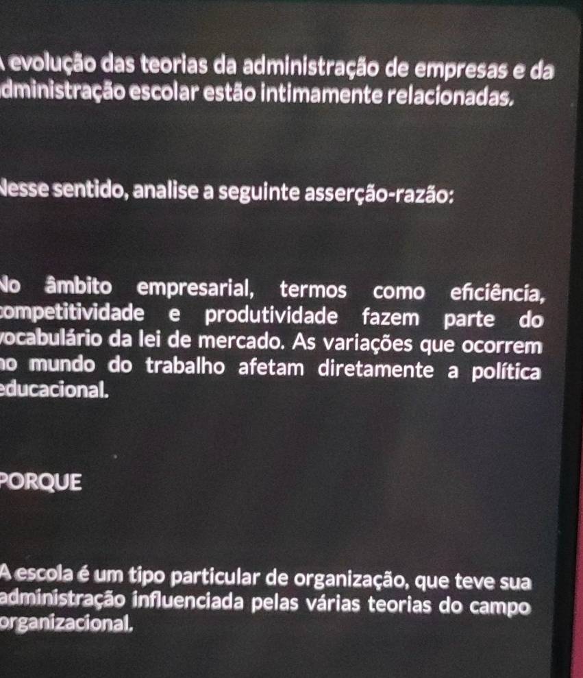 A evolução das teorias da administração de empresas e da
dministração escolar estão intimamente relacionadas.
Nesse sentido, analise a seguinte asserção-razão:
No âmbito empresarial, termos como enciência,
competitividade e produtividade fazem parte do
vocabulário da lei de mercado. As variações que ocorrem
no mundo do trabalho afetam diretamente a política
ducacional.
porque
A escola é um tipo particular de organização, que teve sua
administração influenciada pelas várias teorias do campo
organizacional,