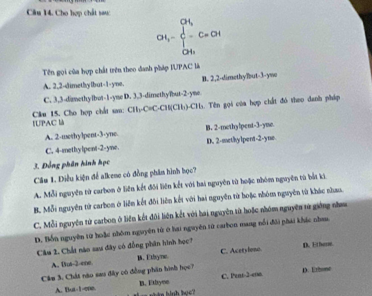 Cầu 14. Cho hợp chất sau:
CH_3-beginarrayl CH_3 C=CH CH_3endarray.
Tên gọi của hợp chất trên theo danh pháp IUPAC là
A. 2, 2 -dimethylbut -1 -yne, B. 2, 2 -dimethylbut -3 -yne
C. 3, 3 -dimethylbut -1 -yne D. 3, 3 -dimethylbut -2 -yne.
Câu 15. Cho hợp chất sau: CH_3-Cequiv C -CH(CH_3) )-CHs. Tên gọi của hợp chất đó theo danh pháp
IUPAC là
A. 2 -methylpent- 3 -yne. B. 2 -methylpent -3 -yne.
C. 4 -methylpent -2 -yne. D. 2 -methylpent -2 -yne
3. Đồng phân hình học
Câu 1. Điều kiện để alkene có đồng phân hình học?
A. Mỗi nguyên tử carbon ở liên kết đõi liên kết với hai nguyên từ hoặc nhóm nguyên từ bắt kì.
B. Mỗi nguyên tử carbon ở liên kết đôi liên kết với hai nguyên tử hoặc nhóm nguyên từ khác nhau.
C. Mỗi nguyên tử carbon ở liên kết đôi liên kết với hai nguyên từ hoặc nhóm nguyên tử giống nhau
D. Bốn nguyên từ hoặc nhóm nguyên tử ở hai nguyên tử carbon mang nổi đôi phải khác nhau,
Câu 2. Chất nào sau đây có đồng phân hình học?
A. But -2 -ene. B. Ethyne. C. Acetylone D. Ethose.
Câu 3. Chất não sau đây có đồng phần hình học
A. But -1 -one. B. Ethyne C. Pent -2 -ena. 1. Ethune
nhân hình học?