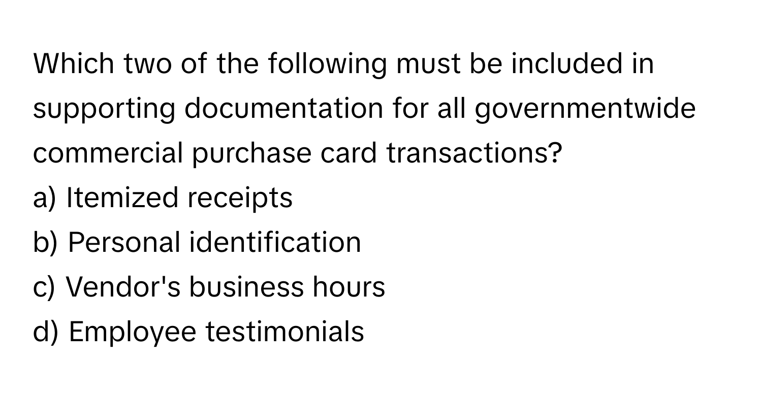 Which two of the following must be included in supporting documentation for all governmentwide commercial purchase card transactions?

a) Itemized receipts 
b) Personal identification 
c) Vendor's business hours 
d) Employee testimonials