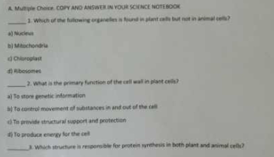 Multiple Choise. COPY AND ANSWER IN YOUR SCIENCE NOTEBOOK
_
1. Which of the fullowing organelles is found in plant cells but not in animal cells?
a) Nucieus
b) Mitachondria
c) Chiuroplast
d) Ribosomes
_
2. What is the primary function of the cell wall in plant cells?
a) To store genetic information
#) To control movement of substances in and out of the cell
c) To provide structural support and protection
d) To produce energy for the cell
_3. Which structure is responsible for protein synthesis in both plant and animal cells?