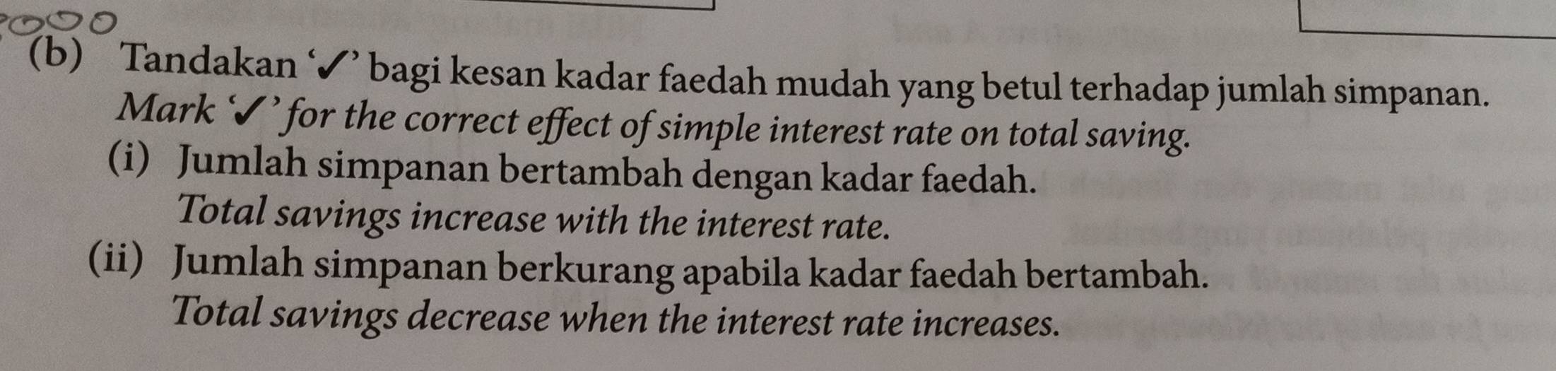 Tandakan ‘✔’ bagi kesan kadar faedah mudah yang betul terhadap jumlah simpanan. 
Mark ‘✔’ for the correct effect of simple interest rate on total saving. 
(i) Jumlah simpanan bertambah dengan kadar faedah. 
Total savings increase with the interest rate. 
(ii) Jumlah simpanan berkurang apabila kadar faedah bertambah. 
Total savings decrease when the interest rate increases.