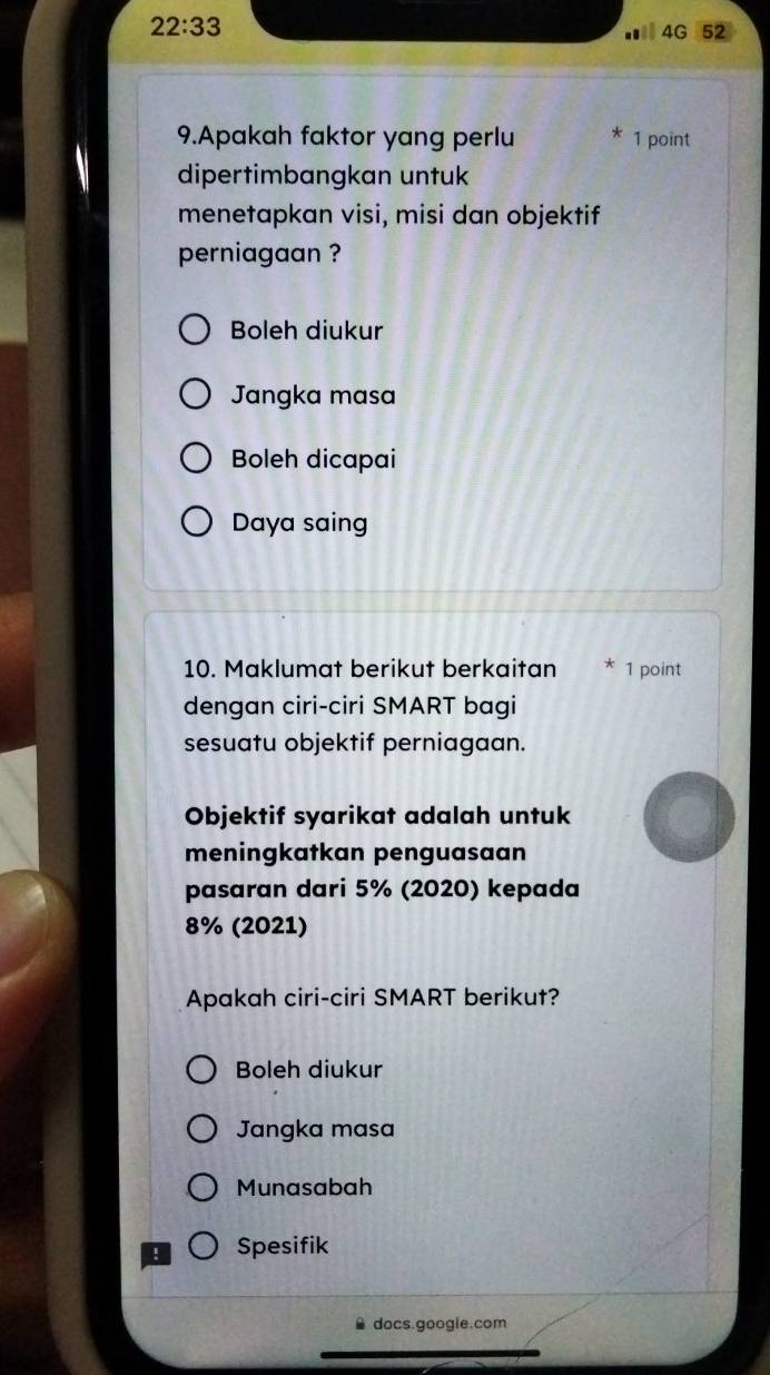 22:33 
Ⅱ4G 52
9.Apakah faktor yang perlu 1 point
dipertimbangkan untuk
menetapkan visi, misi dan objektif
perniagaan ?
Boleh diukur
Jangka masa
Boleh dicapai
Daya saing
10. Maklumat berikut berkaitan 1 point
dengan ciri-ciri SMART bagi
sesuatu objektif perniagaan.
Objektif syarikat adalah untuk
meningkatkan penguasaan
pasaran dari 5% (2020) kepada
8% (2021)
Apakah ciri-ciri SMART berikut?
Boleh diukur
Jangka masa
Munasabah
Spesifik
docs.google.com