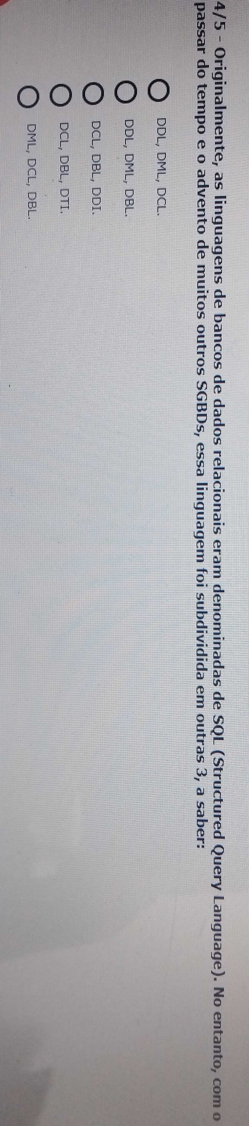 4/5 - Originalmente, as linguagens de bancos de dados relacionais eram denominadas de SQL (Structured Query Language). No entanto, com o
passar do tempo e o advento de muitos outros SGBDs, essa linguagem foi subdividida em outras 3, a saber:
DDL, DML, DCL.
DDL, DML, DBL.
DCL, DBL, DDI.
DCL, DBL, DTI.
DML, DCL, DBL.
