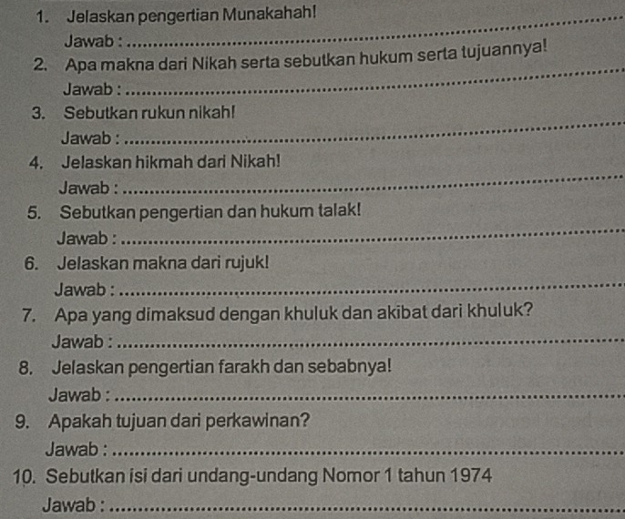 Jelaskan pengertian Munakahah! 
_ 
Jawab : 
_ 
2. Apa makna dari Nikah serta sebutkan hukum serta tujuannya! 
Jawab : 
_ 
3. Sebutkan rukun nikah! 
Jawab : 
_ 
4. Jelaskan hikmah dari Nikah! 
Jawab : 
_ 
_ 
5. Sebutkan pengertian dan hukum talak! 
Jawab : 
6. Jelaskan makna dari rujuk! 
Jawab : 
_ 
7. Apa yang dimaksud dengan khuluk dan akibat dari khuluk? 
Jawab :_ 
8. Jelaskan pengertian farakh dan sebabnya! 
Jawab :_ 
9. Apakah tujuan dari perkawinan? 
Jawab :_ 
10. Sebutkan isi dari undang-undang Nomor 1 tahun 1974 
Jawab :_