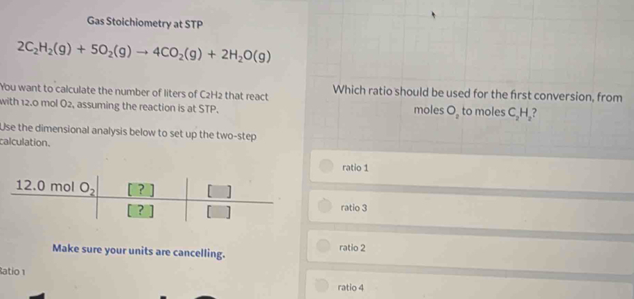 Gas Stoichiometry at STP
2C_2H_2(g)+5O_2(g)to 4CO_2(g)+2H_2O(g)
You want to calculate the number of liters of C2H2 that react Which ratio should be used for the first conversion, from
with 12.0 mol O2, assuming the reaction is at STP. moles O_2 to moles C_2H_2
Use the dimensional analysis below to set up the two-step
calculation.
ratio 1
ratio 3
Make sure your units are cancelling. ratio 2
atio 1
ratio 4