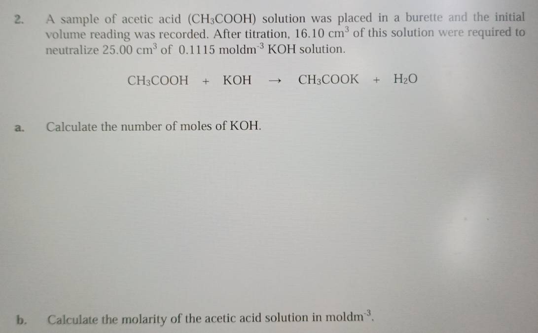 A sample of acetic acid (CH_3COOH) solution was placed in a burette and the initial 
volume reading was recorded. After titration, 16.10cm^3 of this solution were required to 
neutralize 25.00cm^3 of 0.1115moldm^(-3)KOH I solution.
CH_3COOH+KOHto CH_3COOK+H_2O
a. Calculate the number of moles of KOH. 
b. Calculate the molarity of the acetic acid solution in moldm^(-3).