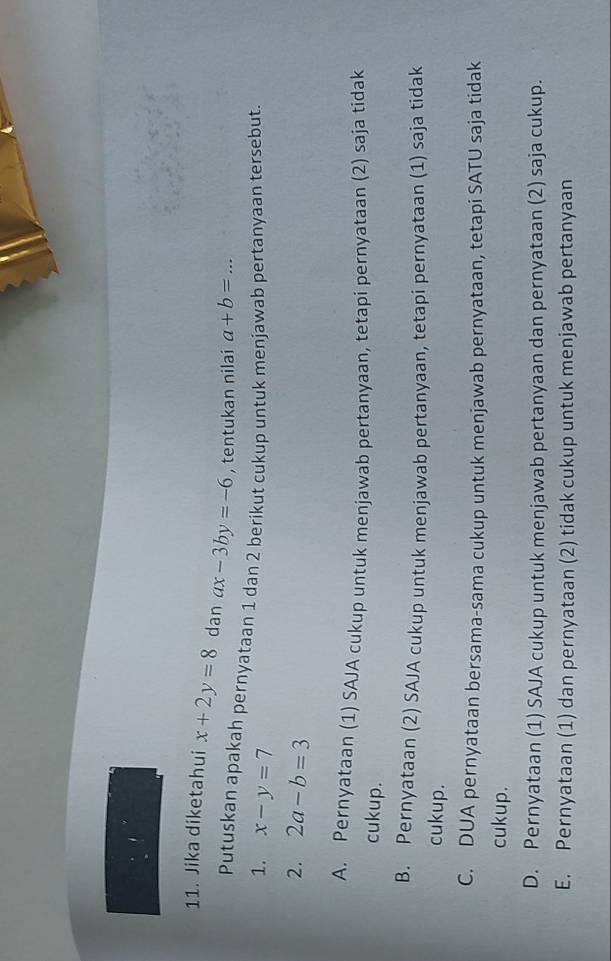 Jika diketahui x+2y=8 dan ax-3by=-6 , tentukan nilai a+b= _ x=
Putuskan apakah pernyataan 1 dan 2 berikut cukup untuk menjawab pertanyaan tersebut.
1. x-y=7
2. 2a-b=3
A. Pernyataan (1) SAJA cukup untuk menjawab pertanyaan, tetapi pernyataan (2) saja tidak
cukup.
B. Pernyataan (2) SAJA cukup untuk menjawab pertanyaan, tetapi pernyataan (1) saja tidak
cukup.
C. DUA pernyataan bersama-sama cukup untuk menjawab pernyataan, tetapi SATU saja tidak
cukup.
D. Pernyataan (1) SAJA cukup untuk menjawab pertanyaan dan pernyataan (2) saja cukup.
E. Pernyataan (1) dan pernyataan (2) tidak cukup untuk menjawab pertanyaan